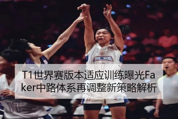 T1世界赛版本适应训练曝光Faker中路体系再调整新策略解析 - MKSports